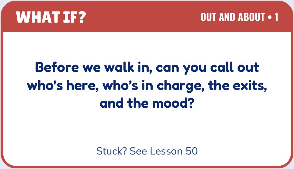 Sample card from Out and About: Before we walk in, can you call out who’s here, who’s in charge, the exits, and the mood? Stuck? See Lesson 50.